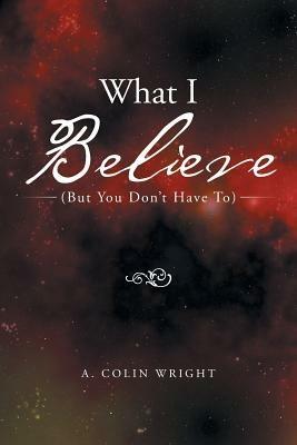 What I Believe: (But You Don't Have To) - A Colin Wright - cover