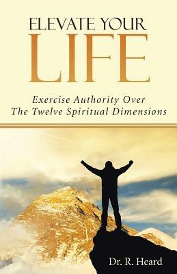 Elevate Your Life: Exercise Authority Over The Twelve Spiritual Dimensions - R Heard - cover