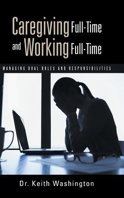 Caregiving Full-Time and Working Full-Time: Managing Dual Roles and Responsibilities - Keith Washington - cover
