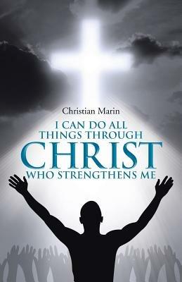 I Can Do All Things Through Christ Who Strengthens Me: I Can Do All Things Through Christ - Christian Marin - cover