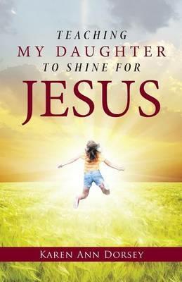 Teaching My Daughter to Shine for Jesus - Karen Ann Dorsey - cover