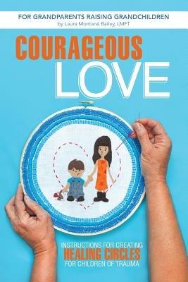 Courageous Love: Instructions for Creating Healing Circles for Children of Trauma for Grandparents Raising Grandchildren - Laura Montane Bailey Lmft - cover