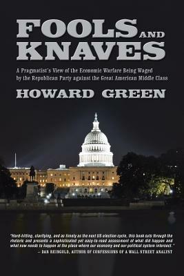 Fools and Knaves: A Pragmatist's View of the Economic Warfare Being Waged by the Republican Party Against the Great American Middle Clas - Howard Green - cover