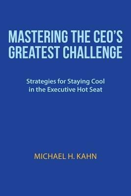 Mastering the CEO's Greatest Challenge: Strategies for Staying Cool in the Executive Hot Seat - Michael H Kahn - cover
