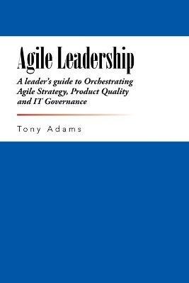 Agile Leadership: A leader's guide to Orchestrating Agile Strategy, Product Quality and IT Governance - Tony Adams - cover