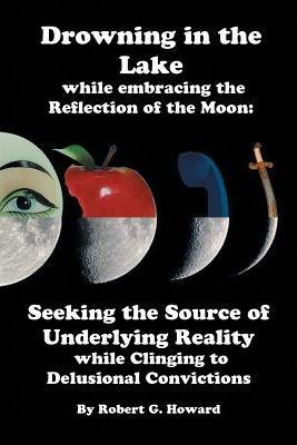 Drowning in the Lake while Embracing the Reflection of the Moon: Seeking the Source of Underlying Reality while Clinging to Delusional Convictions - Robert Gray Howard - cover