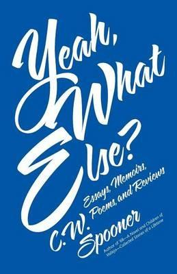Yeah, What Else?: Essays, Memoirs, Poems, and Reviews - C W Spooner - cover