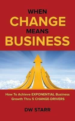 When CHANGE Means BUSINESS: How To Achieve EXPONENTIAL Business Growth Thru 5 CHANGE-DRIVERS - Dw Starr - cover