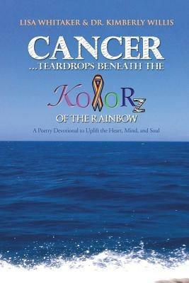 Cancer...Teardrops Beneath the Kolorz of the Rainbow: Poetry to Uplift the Heart,Mind, and Soul - Lisa Whitaker,Dr. Kimberly Willis - cover