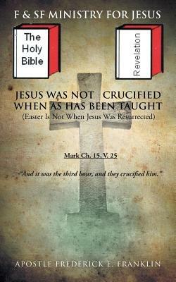 Jesus Was Not Crucified When as has Been Taught: Easter Is Not When Jesus Was Resurrected - Apostle Frederick E. Franklin - cover