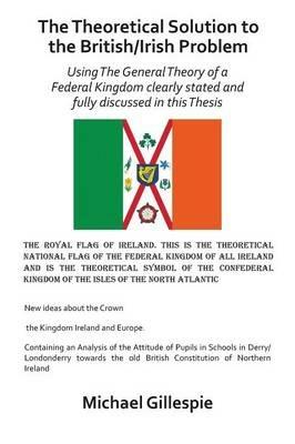The Theoretical Solution to the British/Irish problem using the general theory of a Federal Kingdom clearly stated and fully discussed in this Thesis - Michael Gillespie - cover