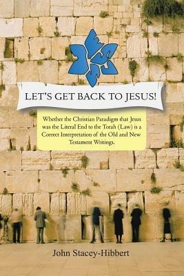 Let's Get Back to Jesus: Whether the Christian Paradigm That Jesus Was the Literal End to the Torah (Law) Is a Correct Interpretation of the Ol - John C Stacey-Hibbert - cover