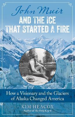 John Muir and the Ice That Started a Fire: How a Visionary and the Glaciers of Alaska Changed America - Kim Heacox - cover