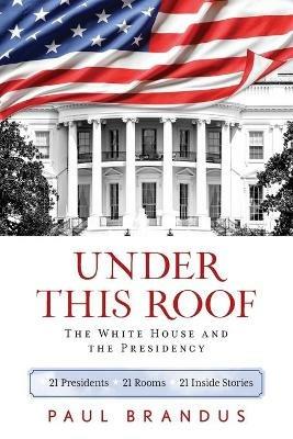 Under This Roof: The White House and the Presidency--21 Presidents, 21 Rooms, 21 Inside Stories - Paul Brandus - cover