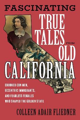 Fascinating True Tales from Old California: Crooked Con Men, Eccentric Immigrants, and Fearless Females Who Shaped the Golden State - Colleen Adair Fliedner - cover