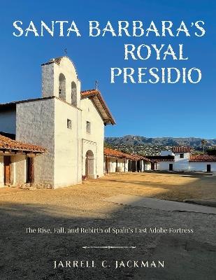 Santa Barbara's Royal Presidio: The Rise, Fall, and Rebirth of Spain's Last Adobe Fortress - Jarrell Jackman - cover