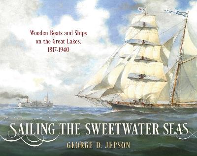 Sailing the Sweetwater Seas: Wooden Boats and Ships on the Great Lakes, 1817–1940 - George D. Jepson - cover