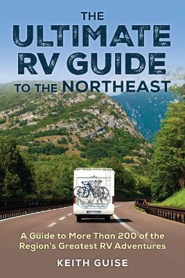 The Ultimate RV Guide to the Northeast: A Guide to More Than 200 of the Region's Greatest RV Adventures - Keith Guise - cover