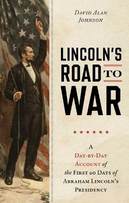 Lincoln's Road to War: A Day-By-Day Account of the First 60 Days of Abraham Lincoln's Presidency - David Alan Johnson - cover
