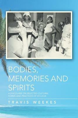 Bodies, Memories and Spirits: A Discourse on Selected Cultural Forms and Practices of St.Lucia - Travis Weekes - cover