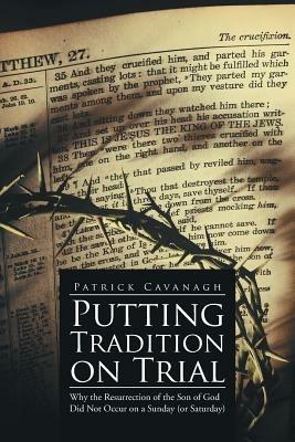 Putting Tradition on Trial: Why the Resurrection of the Son of God Did Not Occur on a Sunday (or Saturday) - Patrick Cavanagh - cover