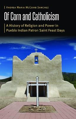 Of Corn and Catholicism: A History of Religion and Power in Pueblo Indian Patron Saint Feast Days - Andrea Maria McComb Sanchez - cover