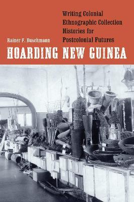 Hoarding New Guinea: Writing Colonial Ethnographic Collection Histories for Postcolonial Futures - Rainer F. Buschmann - cover