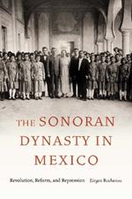 The Sonoran Dynasty in Mexico: Revolution, Reform, and Repression