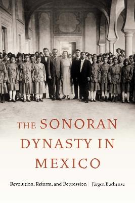 The Sonoran Dynasty in Mexico: Revolution, Reform, and Repression - Jürgen Buchenau - cover