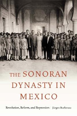 The Sonoran Dynasty in Mexico: Revolution, Reform, and Repression - Jürgen Buchenau - cover