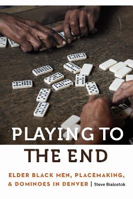 Playing to the End: Elder Black Men, Placemaking, and Dominoes in Denver - Steve Bialostok - cover