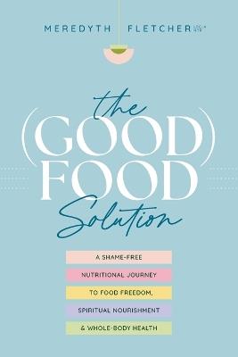 The (Good) Food Solution: A Shame-Free Nutritional Journey to Food Freedom, Spiritual Nourishment, and Whole-Body Health - Meredyth Fletcher - cover