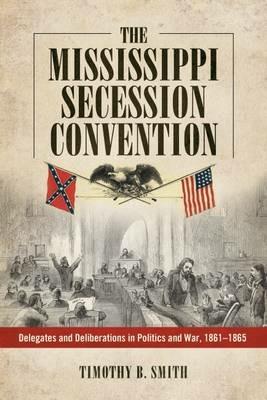 The Mississippi Secession Convention: Delegates and Deliberations in Politics and War, 1861-1865 - Timothy B. Smith - cover