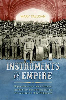 Instruments of Empire: Filipino Musicians, Black Soldiers, and Military Band Music during US Colonization of the Philippines - Mary Talusan - cover