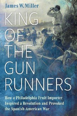 King of the Gunrunners: How a Philadelphia Fruit Importer Inspired a Revolution and Provoked the Spanish-American War - James W. Miller - cover