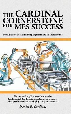 The Cardinal Cornerstone for MES Success: For Advanced Manufacturing Engineers and IT Professionals - The practical application of automation fundamentals for discrete manufacturing processes that produce low volume highly complex products - Daniel B Cardinal - cover