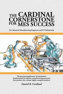 The Cardinal Cornerstone for MES Success: For Advanced Manufacturing Engineers and IT Professionals - The practical application of automation fundamentals for discrete manufacturing processes that produce low volume highly complex products - Daniel B Cardinal - cover