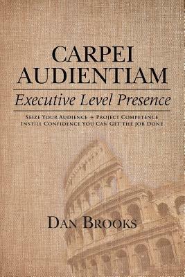 Carpei Audientiam: Executive Level Presence: Seize Your Audience, Project Competence Instill Confidence You Can Get the Job Done - Dan Brooks - cover