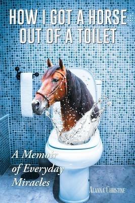 How I Got a Horse Out of a Toilet: A Memoir of Everyday Miracles - Alanna Christine - cover