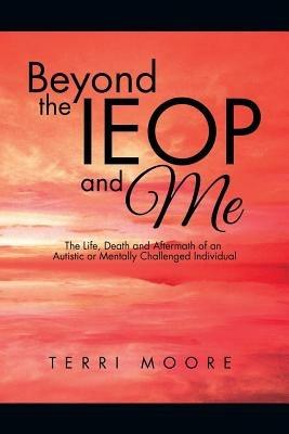 Beyond the Ieop and Me: The Life, Death and Aftermath of an Autistic or Mentally Challenged Individual - Terri Moore - cover