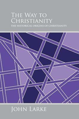 The Way to Christianity: The Historical Origins of Christianity - John Larke - cover