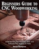 Beginner's Guide to CNC Woodworking: Understanding the Machines, Tools and Software, Plus Projects to Make