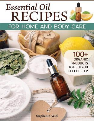 Essential Oil Recipes for Home and Body Care: 100+ Organic Products to Help You Feel Better - Stephanie Ariel - cover