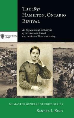The 1857 Hamilton, Ontario Revival: An Exploration of the Origins of the Layman's Revival and the Second Great Awakening - Sandra L King - cover
