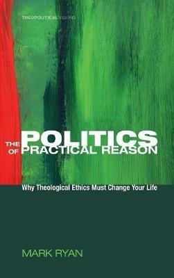 The Politics of Practical Reason: Why Theological Ethics Must Change Your Life - Mark Ryan - cover