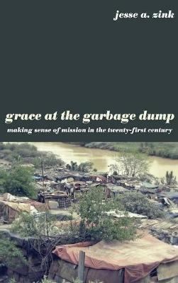 Grace at the Garbage Dump: Making Sense of Mission in the Twenty-First Century - Jesse A Zink - cover