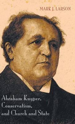 Abraham Kuyper, Conservatism, and Church and State - Mark J Larson - cover