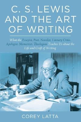C. S. Lewis and the Art of Writing: What the Essayist, Poet, Novelist, Literary Critic, Apologist, Memoirist, Theologian Teaches Us about the Life and Craft of Writing - Corey Latta - cover