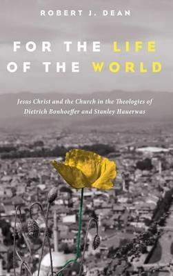 For the Life of the World: Jesus Christ and the Church in the Theologies of Dietrich Bonhoeffer and Stanley Hauerwas - Robert J Dean - cover