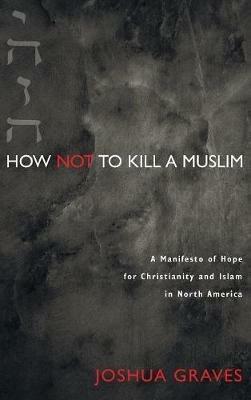 How Not to Kill a Muslim: A Manifesto of Hope for Christianity and Islam in North America - Joshua Graves - cover
